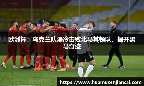欧洲杯：乌克兰队爆冷击败北马其顿队，揭开黑马奇迹